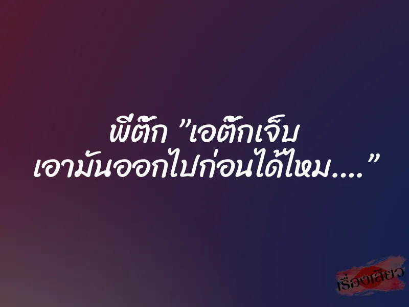 พี่ตั๊ก ”เอตั๊กเจ็บ เอามันออกไปก่อนได้ไหม….”