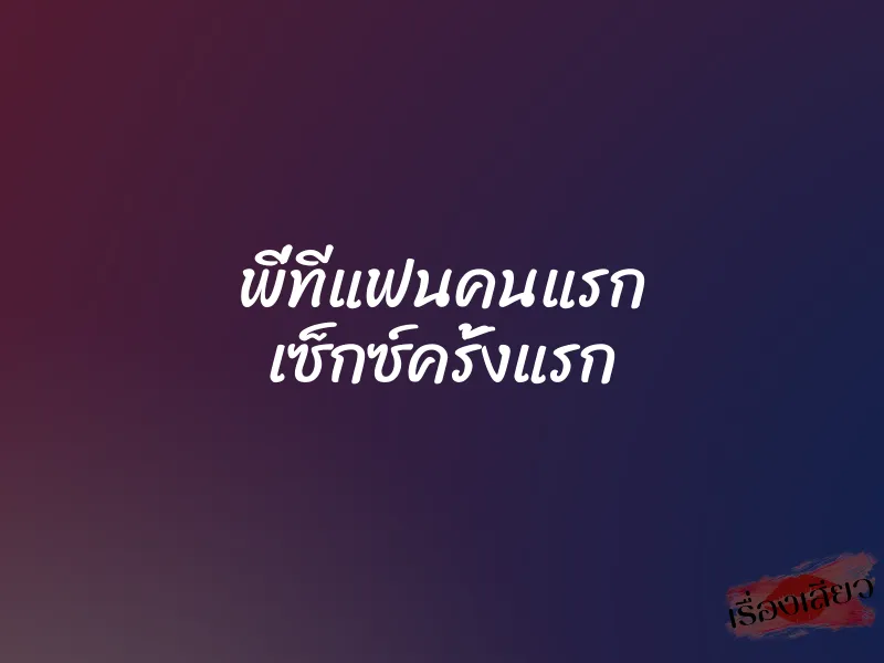 พี่ทีแฟนคนแรก เซ็กซ์ครั้งแรก