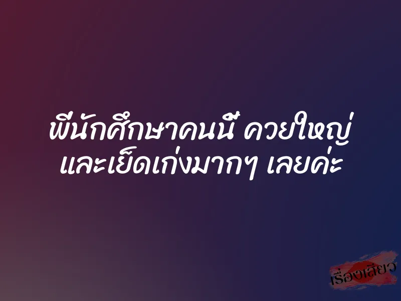 พี่นักศึกษาคนนี้ ควยใหญ่ และเย็ดเก่งมากๆ เลยค่ะ