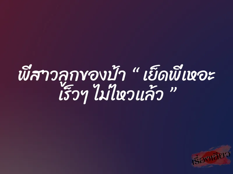 พี่สาวลูกของป้า “ เย็ดพี่เหอะ เร็วๆ ไม่ไหวแล้ว ”
