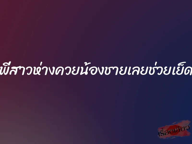 พี่สาวห่างควยน้องชายเลยช่วยเย็ด