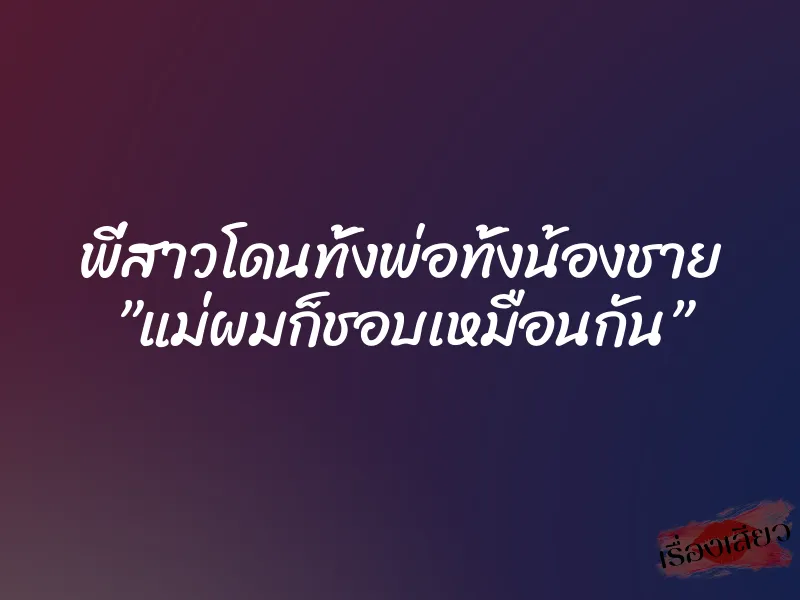พี่สาวโดนทั้งพ่อทั้งน้องชาย ”แม่ผมก็ชอบเหมือนกัน”