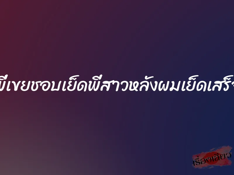 พี่เขยชอบเย็ดพี่สาวหลังผมเย็ดเสร็จ