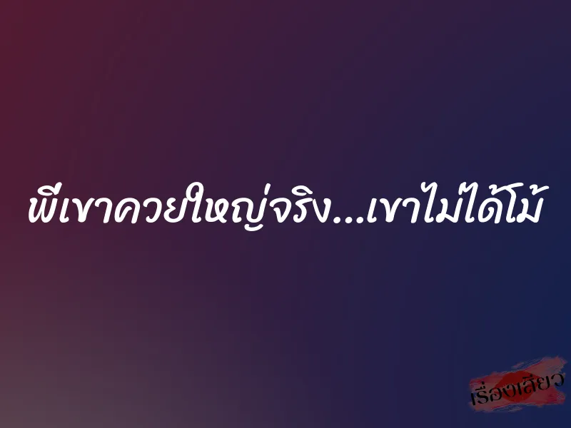 พี่เขาควยใหญ่จริง…เขาไม่ได้โม้