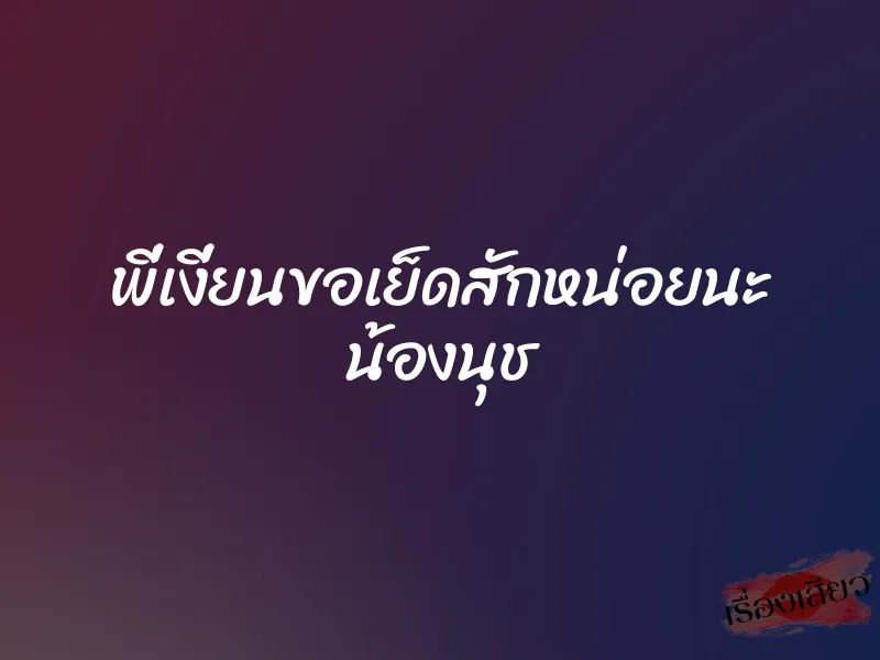 พี่เงี่ยนขอเย็ดสักหน่อยนะ น้องนุช