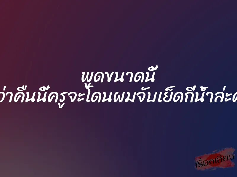 พูดขนาดนี้ คิดว่าคืนนี้ครูจะโดนผมจับเย็ดกี่น้ำล่ะครับ