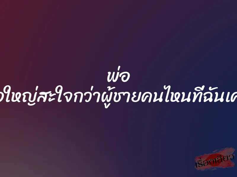 พ่อ ดุ้นพ่อใหญ่สะใจกว่าผู้ชายคนไหนที่ฉันเคยเจอ