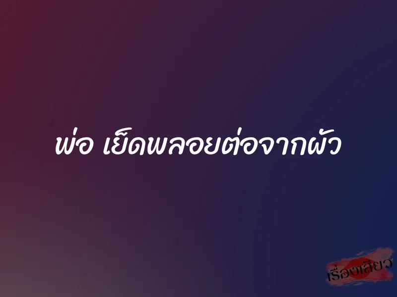 พ่อ เย็ดพลอยต่อจากผัว