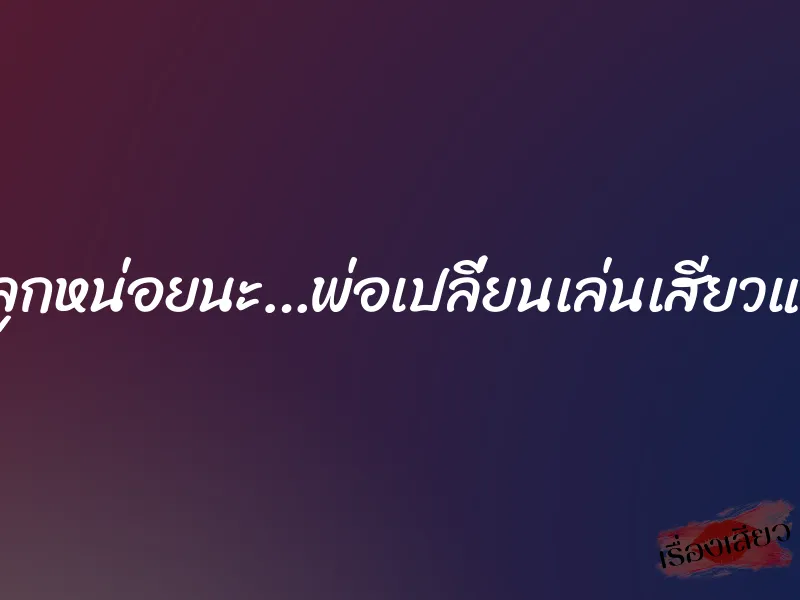 พ่อขอดูหีลูกหน่อยนะ…พ่อเปลี่ยนเล่นเสียวแพรวทุกท่า