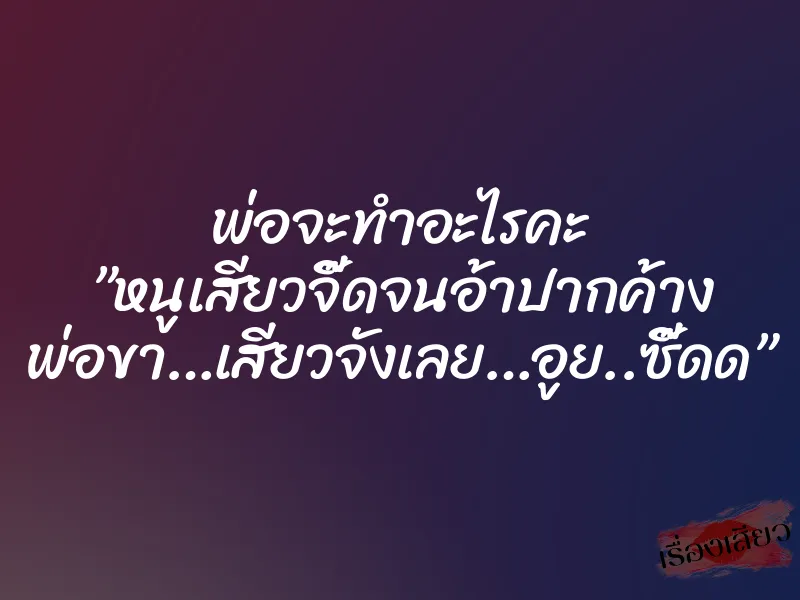 พ่อจะทำอะไรคะ ”หนูเสียวจี๊ดจนอ้าปากค้าง พ่อขา…เสียวจังเลย…อูย..ซี๊ดด”