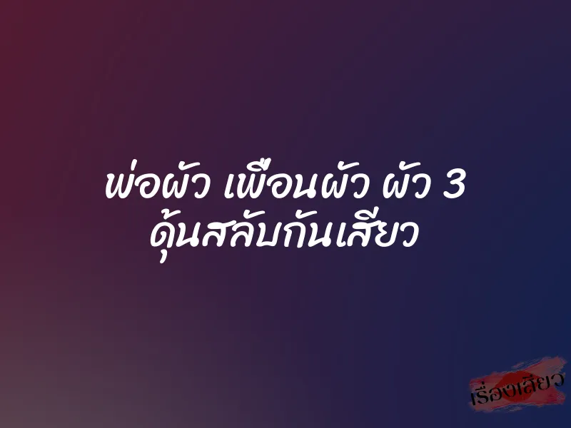 พ่อผัว เพื่อนผัว ผัว 3 ดุ้นสลับกันเสียว