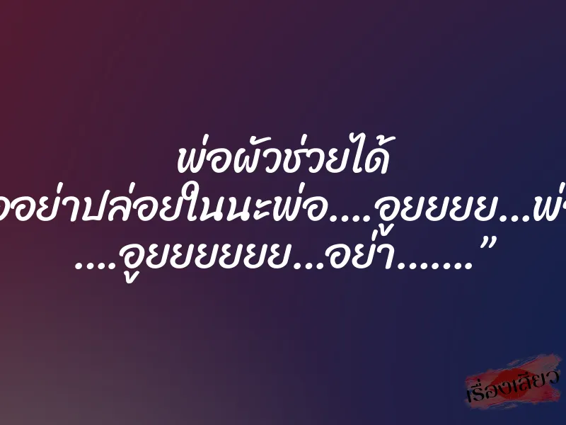 พ่อผัวช่วยได้ “พ่ออย่าปล่อยในนะพ่อ….อูยยยย…พ่อจ๋า ….อูยยยยยย…อย่า…….”