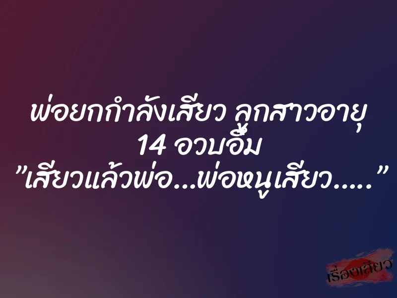 พ่อยกกำลังเสียว ลูกสาวอายุ 14 อวบอึ๋ม ”เสียวแล้วพ่อ…พ่อหนูเสียว…..”