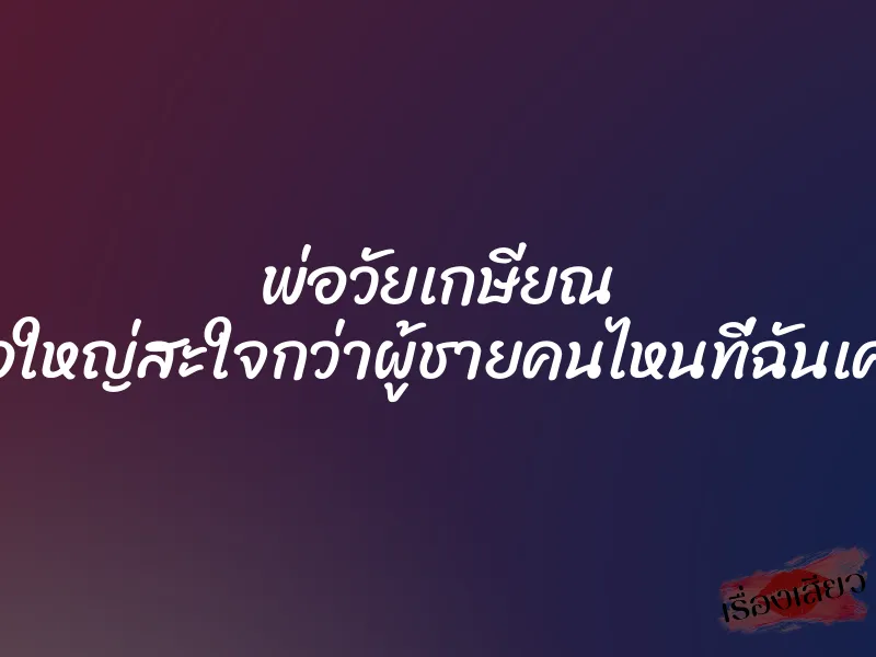 พ่อวัยเกษียณ ดุ้นพ่อใหญ่สะใจกว่าผู้ชายคนไหนที่ฉันเคยเจอ
