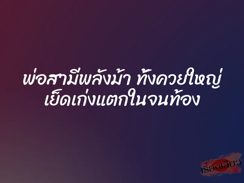 พ่อสามีพลังม้า ทั้งควยใหญ่ เย็ดเก่งแตกในจนท้อง