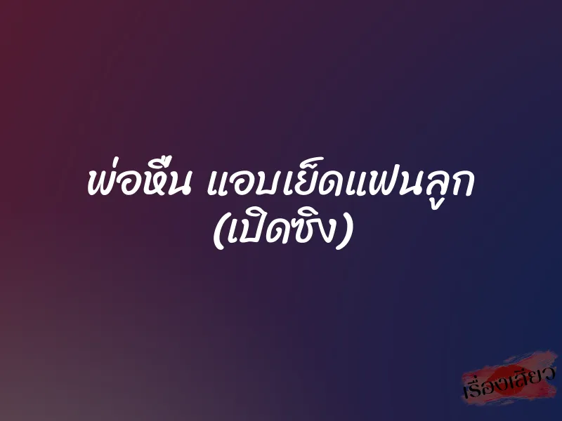 พ่อหื่น แอบเย็ดแฟนลูก (เปิดซิง)