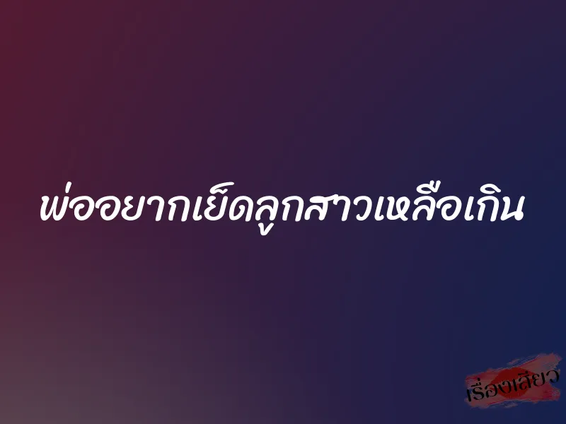 พ่ออยากเย็ดลูกสาวเหลือเกิน