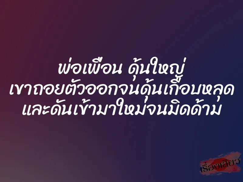 พ่อเพื่อน ดุ้นใหญ่ เขาถอยตัวออกจนดุ้นเกือบหลุด และดันเข้ามาใหม่จนมิดด้าม