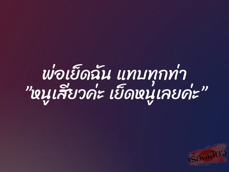 พ่อเย็ดฉัน แทบทุกท่า ”หนูเสียวค่ะ เย็ดหนูเลยค่ะ”