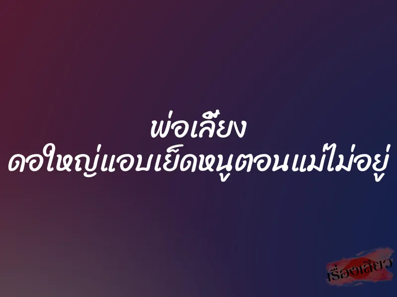 พ่อเลี้ยง ดอใหญ่แอบเย็ดหนูตอนแม่ไม่อยู่