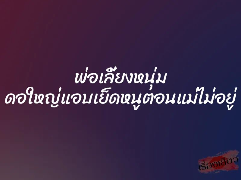 พ่อเลี้ยงหนุ่ม ดอใหญ่แอบเย็ดหนูตอนแม่ไม่อยู่