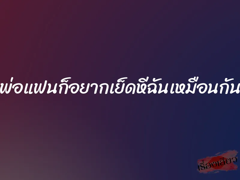 พ่อแฟนก็อยากเย็ดหีฉันเหมือนกัน