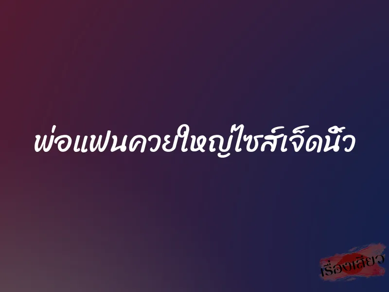 พ่อแฟนควยใหญ่ไซส์เจ็ดนิ้ว