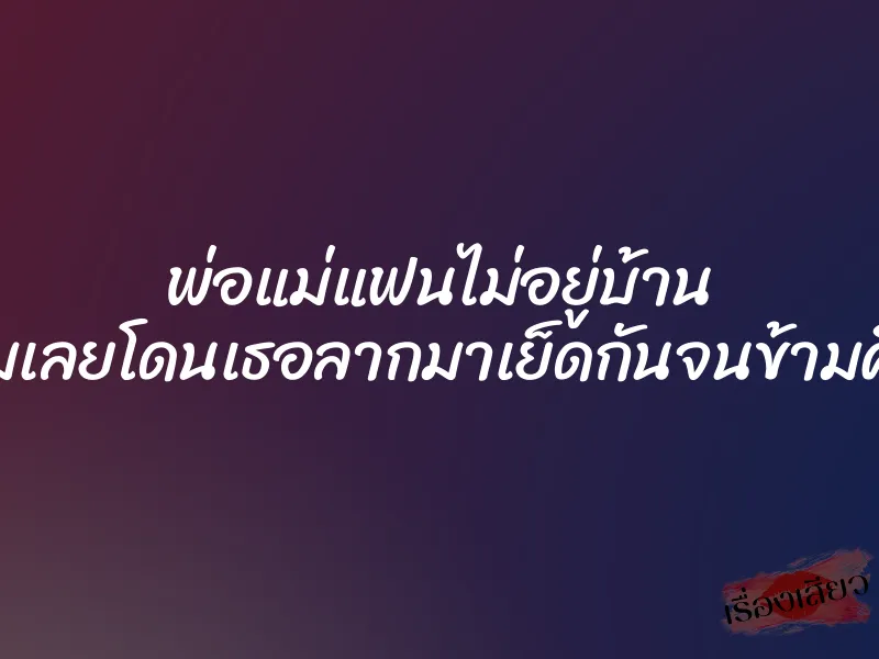 พ่อแม่แฟนไม่อยู่บ้าน ผมเลยโดนเธอลากมาเย็ดกันจนข้ามคืน