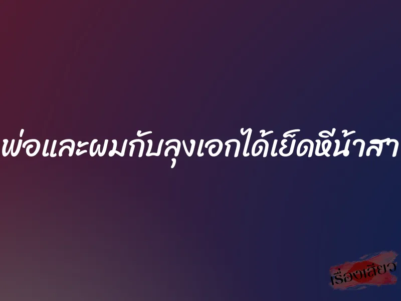 พ่อและผมกับลุงเอกได้เย็ดหีน้าสา