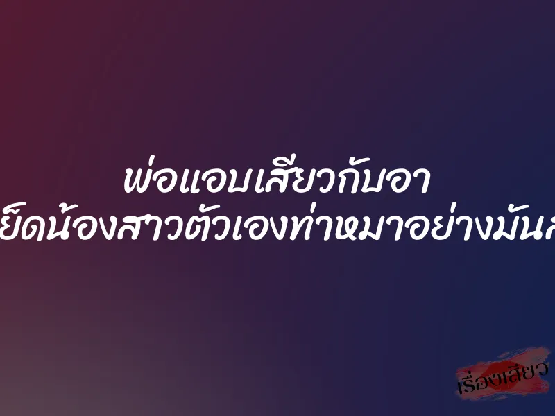 พ่อแอบเสียวกับอา เย็ดน้องสาวตัวเองท่าหมาอย่างมันส์