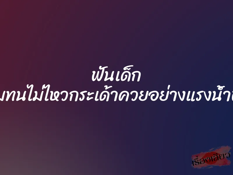 ฟันเด็ก ”ผมทนไม่ไหวกระเด้าควยอย่างแรงน้ำพุ่ง”