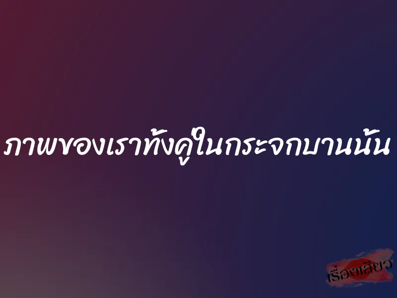 ภาพของเราทั้งคู่ในกระจกบานนั้น