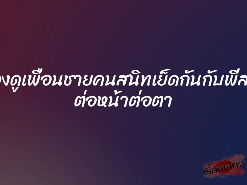มองดูเพื่อนชายคนสนิทเย็ดกันกับพี่สาว ต่อหน้าต่อตา