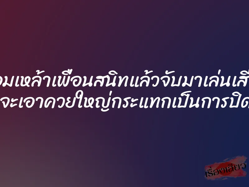 มอมเหล้าเพื่อนสนิทแล้วจับมาเล่นเสียว ก่อนจะเอาควยใหญ่กระแทกเป็นการปิดปาก