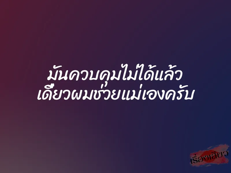 มันควบคุมไม่ได้แล้ว เดี๋ยวผมช่วยแม่เองครับ