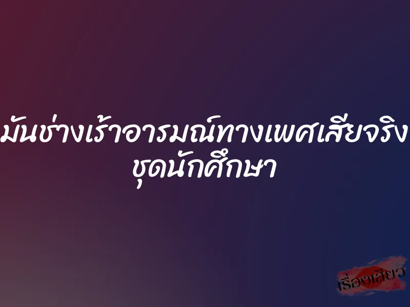 มันช่างเร้าอารมณ์ทางเพศเสียจริง ชุดนักศึกษา