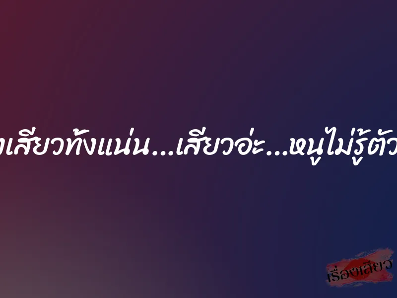 มันทั้งเสียวทั้งแน่น…เสียวอ่ะ…หนูไม่รู้ตัวจริงๆ