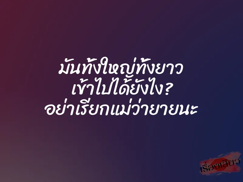 มันทั้งใหญ่ทั้งยาว เข้าไปได้ยังไง? อย่าเรียกแม่ว่ายายนะ