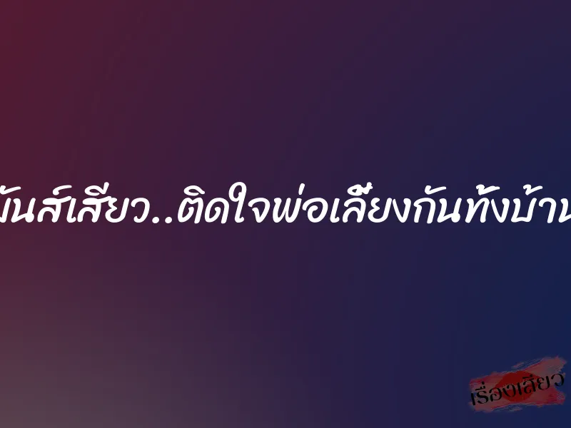 มันส์เสียว..ติดใจพ่อเลี้ยงกันทั้งบ้าน