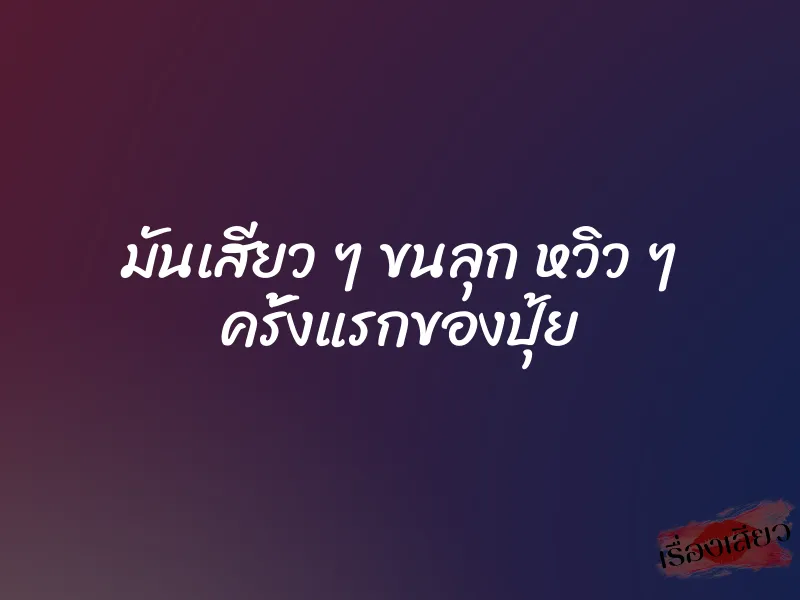 มันเสียว ๆ ขนลุก หวิว ๆ ครั้งแรกของปุ้ย