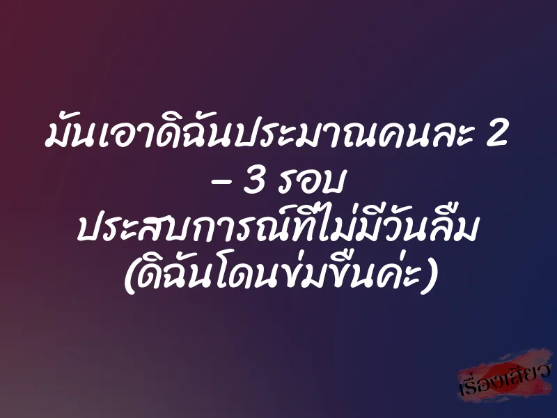มันเอาดิฉันประมาณคนละ 2 – 3 รอบ ประสบการณ์ที่ไม่มีวันลืม (ดิฉันโดนข่มขืนค่ะ)