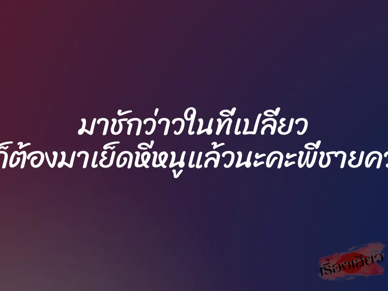 มาชักว่าวในที่เปลี่ยว แบบนี้ก็ต้องมาเย็ดหีหนูแล้วนะคะพี่ชายควยใหญ่