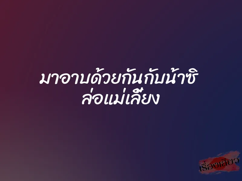 มาอาบด้วยกันกับน้าซิ ล่อแม่เลี้ยง