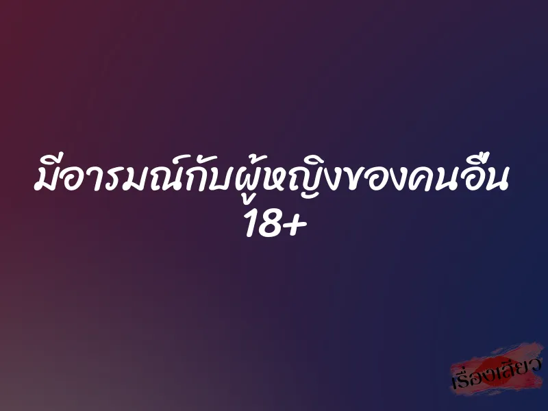 มีอารมณ์กับผู้หญิงของคนอื่น 18+