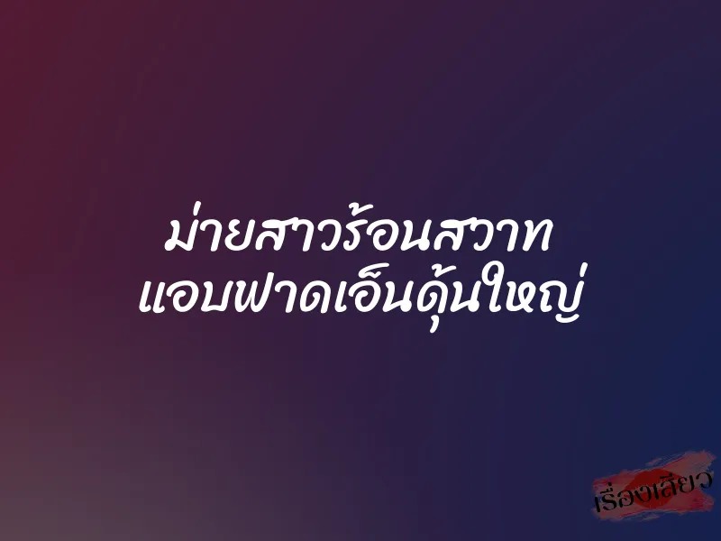 ม่ายสาวร้อนสวาท แอบฟาดเอ็นดุ้นใหญ่