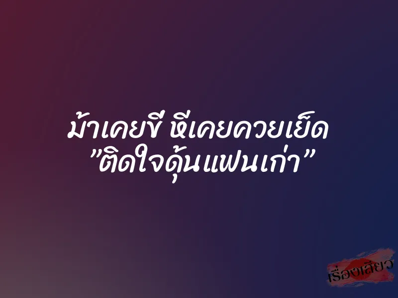 ม้าเคยขี่ หีเคยควยเย็ด ”ติดใจดุ้นแฟนเก่า”