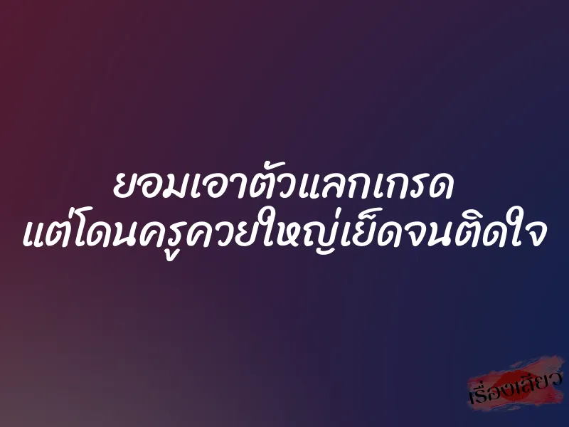 ยอมเอาตัวแลกเกรด แต่โดนครูควยใหญ่เย็ดจนติดใจ