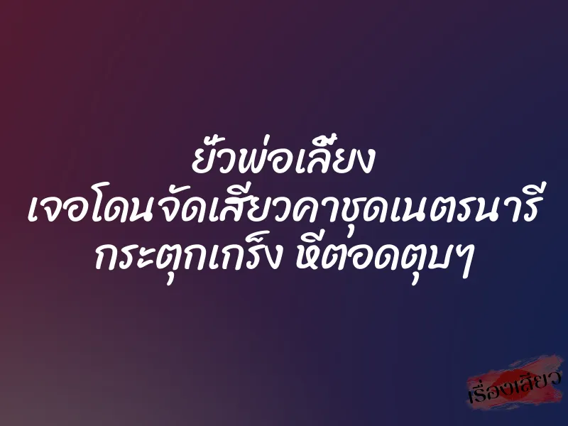 ยั่วพ่อเลี้ยง เจอโดนจัดเสียวคาชุดเนตรนารี กระตุกเกร็ง หีตอดตุบๆ