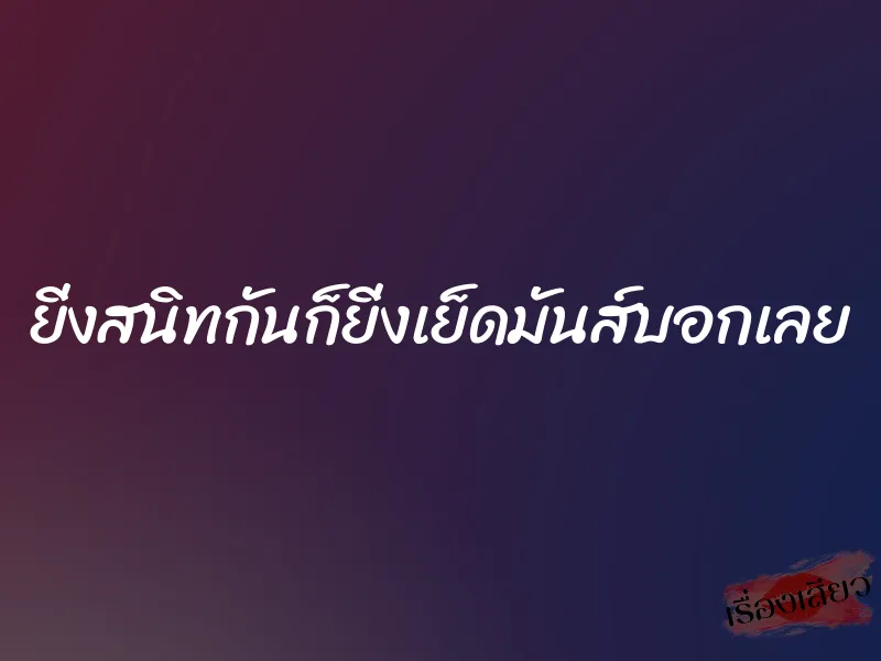 ยิ่งสนิทกันก็ยิ่งเย็ดมันส์บอกเลย