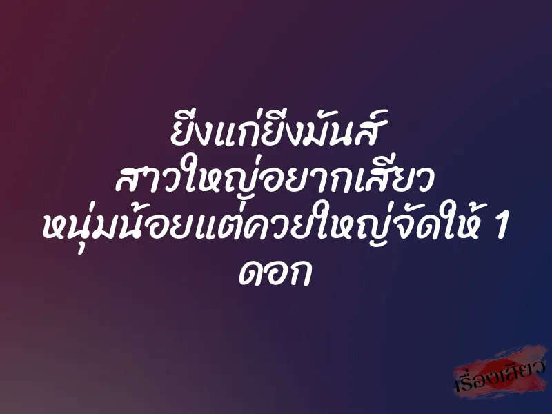 ยิ่งแก่ยิ่งมันส์ สาวใหญ่อยากเสียว หนุ่มน้อยแต่ควยใหญ่จัดให้ 1 ดอก